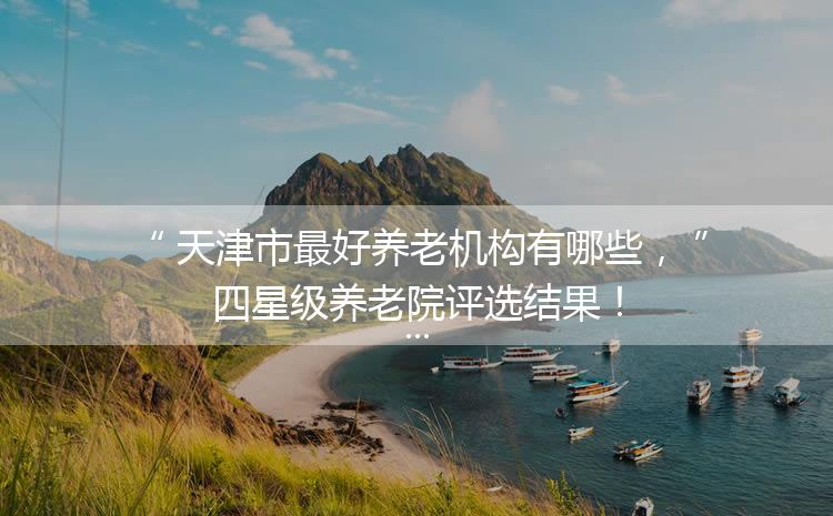 天津市最好養(yǎng)老機(jī)構(gòu)有哪些，四星級(jí)養(yǎng)老院評(píng)選結(jié)果！